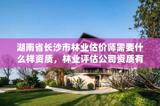 湖南省长沙市林业估价师需要什么样资质，林业评估公司资质有几类