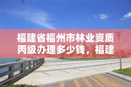 福建省福州市林业资质丙级办理多少钱，福建省福州市林业资质丙级办理多少钱一个