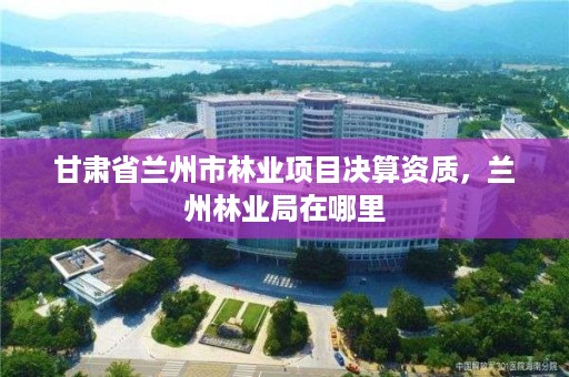 甘肃省兰州市林业项目决算资质,兰州林业局在哪里
