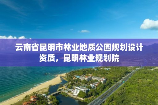 云南省昆明市林业地质公园规划设计资质,昆明林业规划院