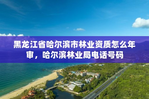 黑龙江省哈尔滨市林业资质怎么年审,哈尔滨林业局电话号码