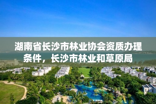 湖南省长沙市林业协会资质办理条件，长沙市林业和草原局