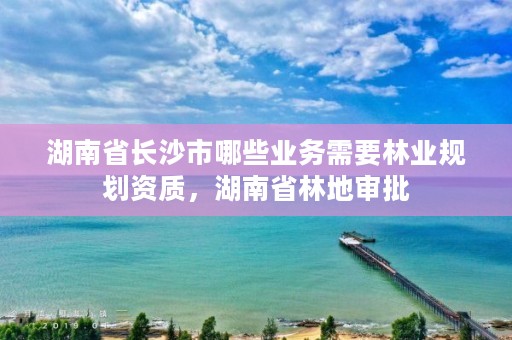 湖南省长沙市哪些业务需要林业规划资质，湖南省林地审批