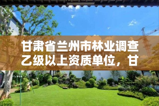 甘肃省兰州市林业调查乙级以上资质单位,甘肃省兰州市林业调查乙级以上资质单位名单