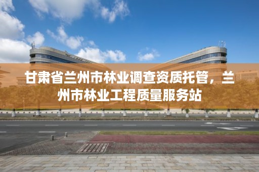 甘肃省兰州市林业调查资质托管,兰州市林业工程质量服务站