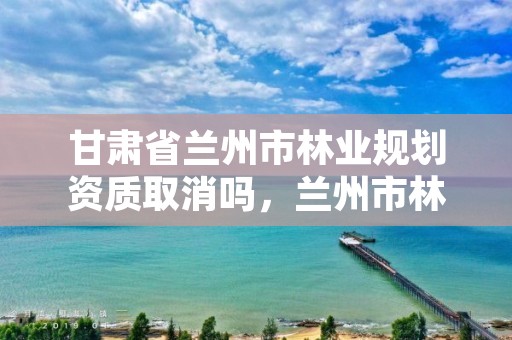 甘肃省兰州市林业规划资质取消吗,兰州市林业工程质量服务站