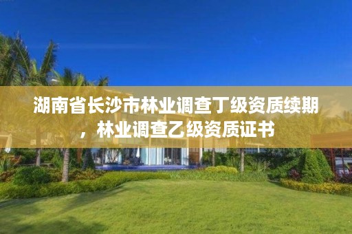 湖南省长沙市林业调查丁级资质续期，林业调查乙级资质证书