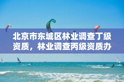 北京市东城区林业调查丁级资质,林业调查丙级资质办理需要条件