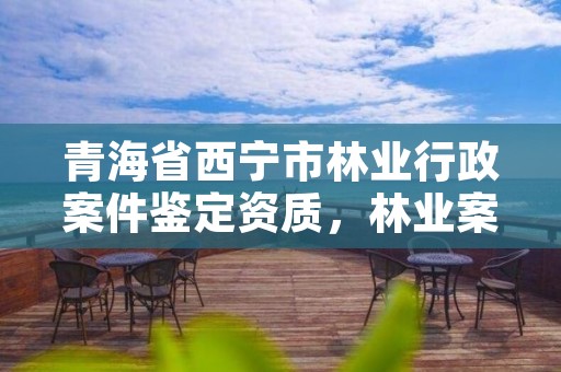 青海省西宁市林业行政案件鉴定资质，林业案件鉴定的机构
