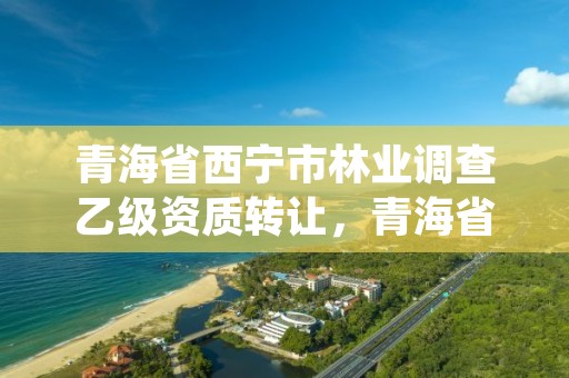 青海省西宁市林业调查乙级资质转让，青海省林业工程咨询中心是什么性质的单位
