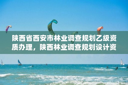 陕西省西安市林业调查规划乙级资质办理,陕西林业调查规划设计资质