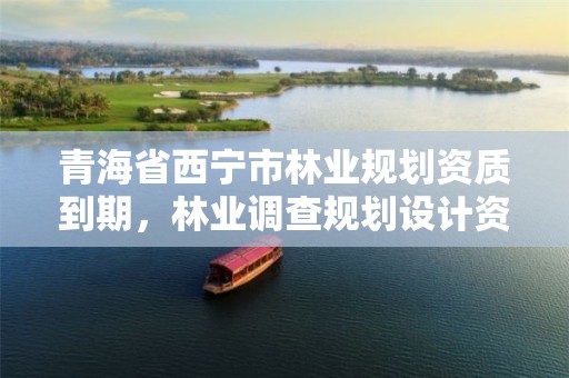 青海省西宁市林业规划资质到期,林业调查规划设计资质申报