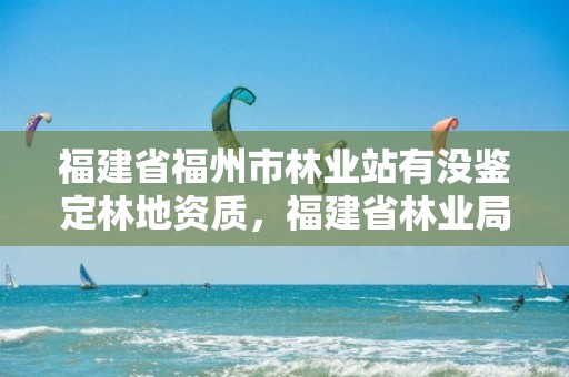 福建省福州市林业站有没鉴定林地资质，福建省林业局国有林场中心