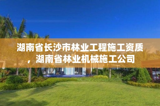 湖南省长沙市林业工程施工资质，湖南省林业机械施工公司