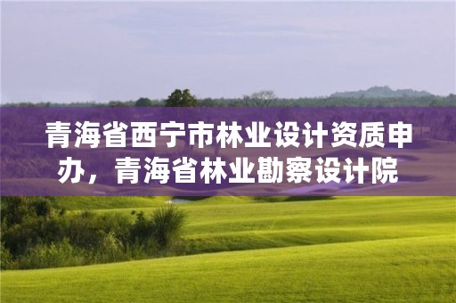 青海省西宁市林业设计资质申办,青海省林业勘察设计院