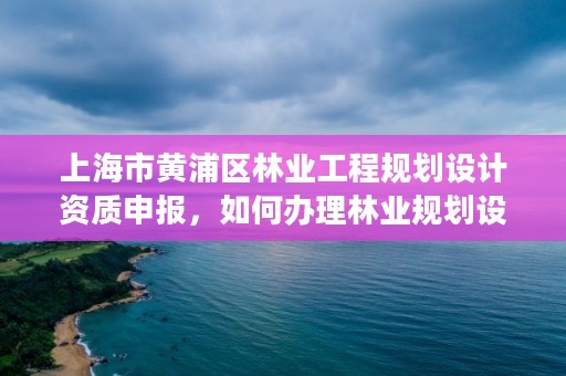 上海市黄浦区林业工程规划设计资质申报,如何办理林业规划设计资质