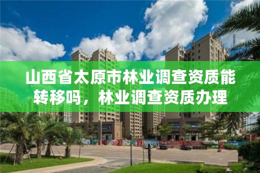 山西省太原市林业调查资质能转移吗,林业调查资质办理