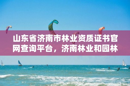 山东省济南市林业资质证书官网查询平台,济南林业和园林绿化局官网