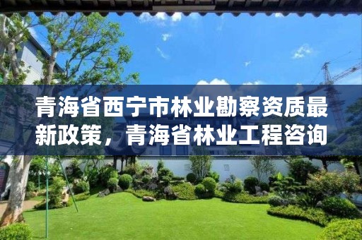 青海省西宁市林业勘察资质最新政策，青海省林业工程咨询中心是什么性质的单位