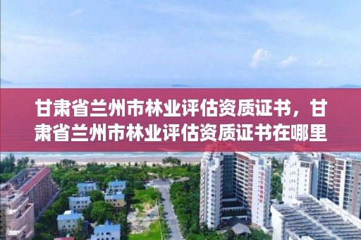 甘肃省兰州市林业评估资质证书,甘肃省兰州市林业评估资质证书在哪里办
