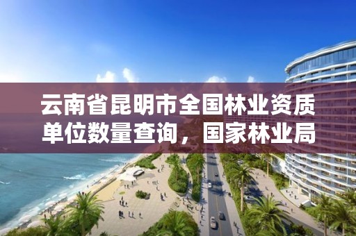 云南省昆明市全国林业资质单位数量查询,国家林业局昆明