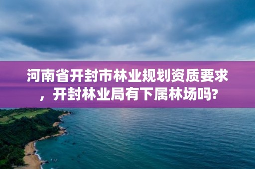 河南省开封市林业规划资质要求,开封林业局有下属林场吗?