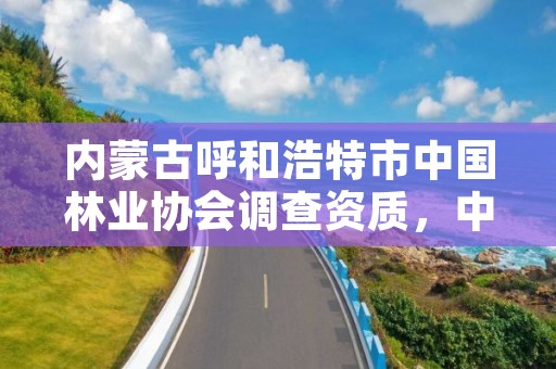 内蒙古呼和浩特市中国林业协会调查资质,中国林草协会