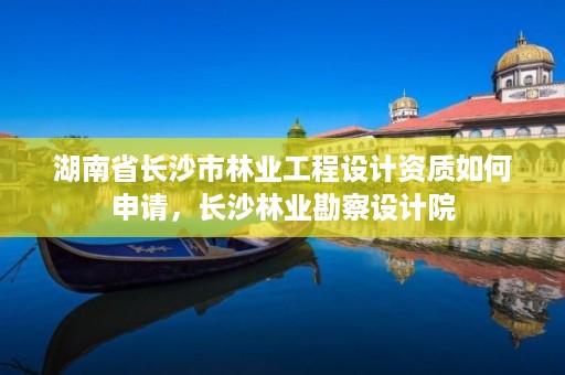 湖南省长沙市林业工程设计资质如何申请，长沙林业勘察设计院