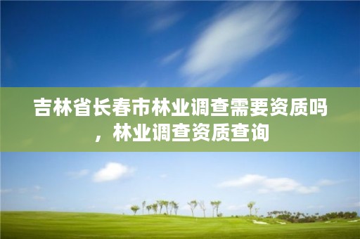 吉林省长春市林业调查需要资质吗,林业调查资质查询