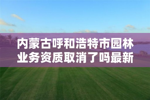内蒙古呼和浩特市园林业务资质取消了吗最新,呼和浩特市园林管理条例