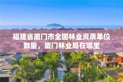 福建省厦门市全国林业资质单位数量，厦门林业局在哪里