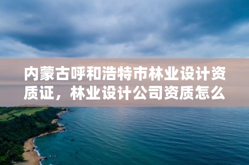 内蒙古呼和浩特市林业设计资质证,林业设计公司资质怎么办