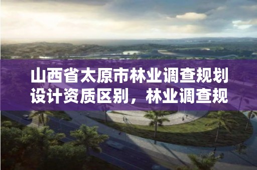 山西省太原市林业调查规划设计资质区别,林业调查规划资质业务范围