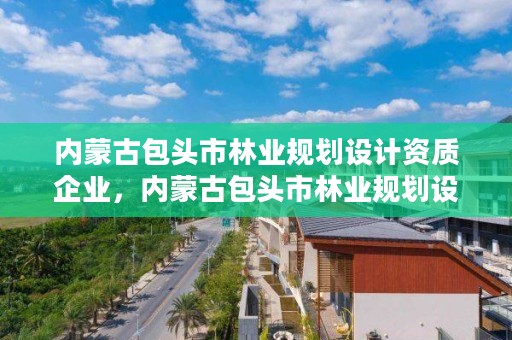 内蒙古包头市林业规划设计资质企业,内蒙古包头市林业规划设计资质企业有哪些