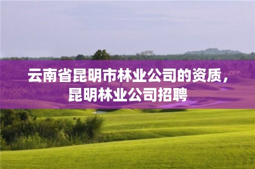 云南省昆明市林业公司的资质,昆明林业公司招聘