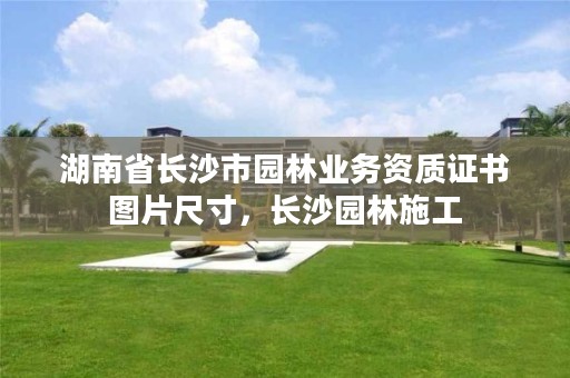 湖南省长沙市园林业务资质证书图片尺寸,长沙园林施工