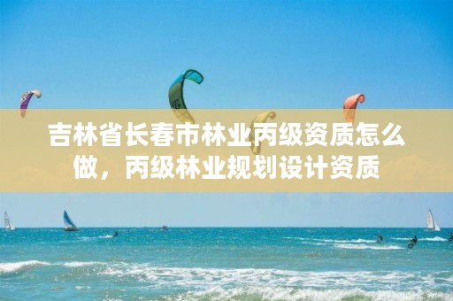 吉林省长春市林业丙级资质怎么做,丙级林业规划设计资质