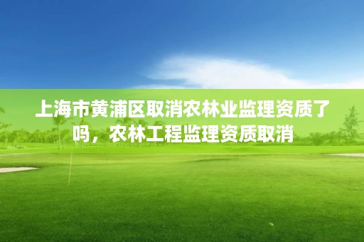 上海市黄浦区取消农林业监理资质了吗,农林工程监理资质取消