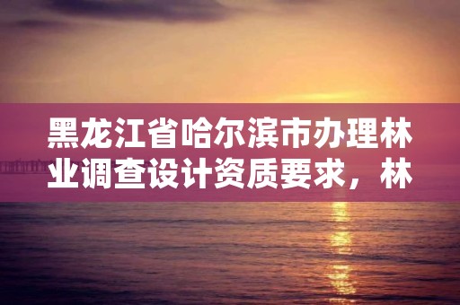 黑龙江省哈尔滨市办理林业调查设计资质要求，林业调查设计公司介绍