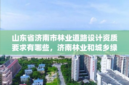 山东省济南市林业道路设计资质要求有哪些,济南林业和城乡绿化局 考察公示