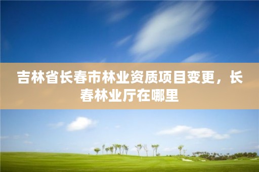 吉林省长春市林业资质项目变更,长春林业厅在哪里
