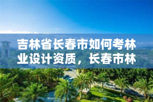 吉林省长春市如何考林业设计资质,长春市林业和园林局招聘