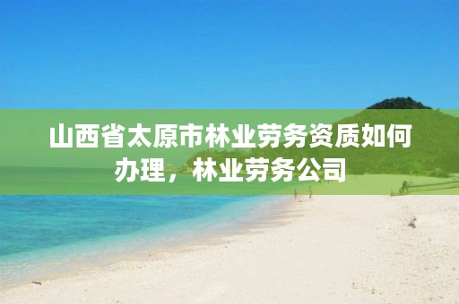 山西省太原市林业劳务资质如何办理,林业劳务公司