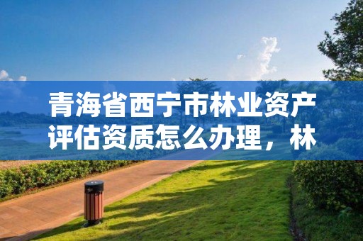 青海省西宁市林业资产评估资质怎么办理，林业评估公司成立有条件