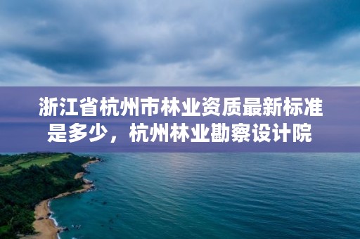 浙江省杭州市林业资质最新标准是多少，杭州林业勘察设计院