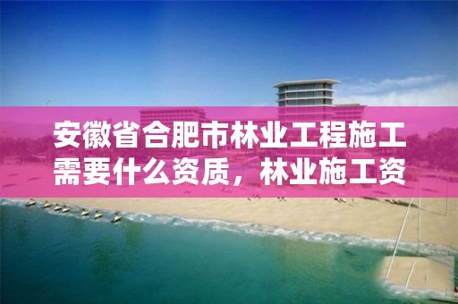 安徽省合肥市林业工程施工需要什么资质,林业施工资质证书