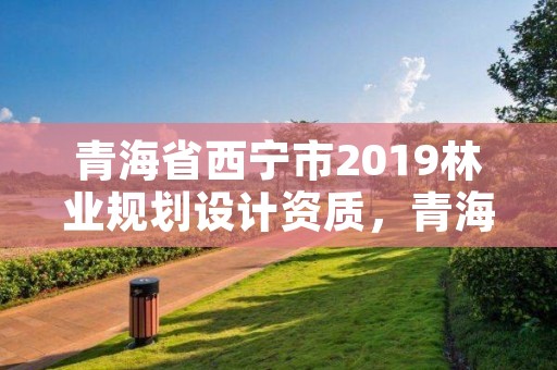青海省西宁市2019林业规划设计资质,青海省林业工程咨询有限公司