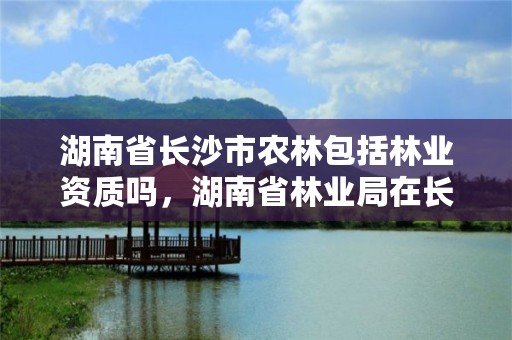 湖南省长沙市农林包括林业资质吗,湖南省林业局在长沙哪个区