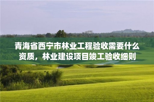 青海省西宁市林业工程验收需要什么资质，林业建设项目竣工验收细则