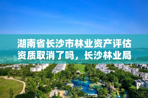 湖南省长沙市林业资产评估资质取消了吗,长沙林业局官网